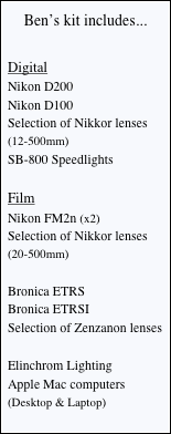 Ben’s kit includes...

Digital
Nikon D200
Nikon D100
Selection of Nikkor lenses
(12-500mm)
SB-800 Speedlights

Film
Nikon FM2n (x2)
Selection of Nikkor lenses
(20-500mm)

Bronica ETRS
Bronica ETRSI
Selection of Zenzanon lenses

Elinchrom Lighting
Apple Mac computers
(Desktop & Laptop)
